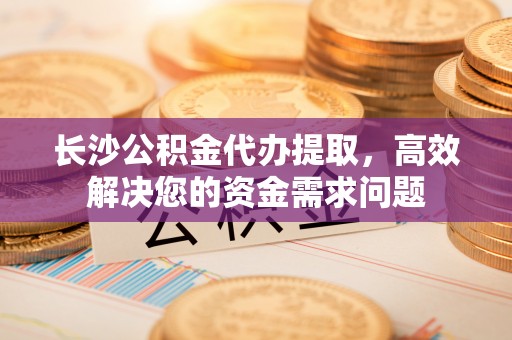 燕巢长沙公积金代办提取，高效解决您的资金需求问题