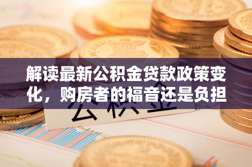 燕巢解读最新公积金贷款政策变化，购房者的福音还是负担？