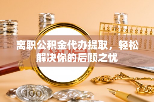 燕巢离职公积金代办提取，轻松解决你的后顾之忧