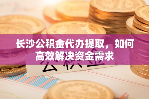 燕巢长沙公积金代办提取，如何高效解决资金需求