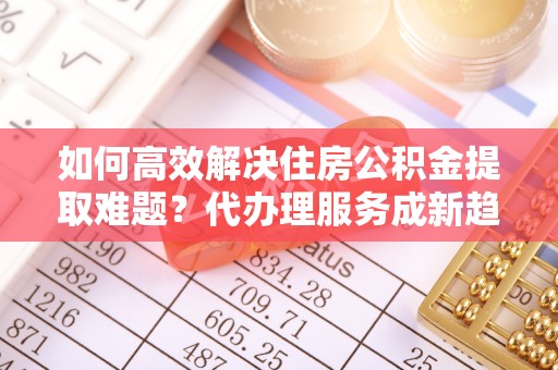 燕巢如何高效解决住房公积金提取难题？代办理服务成新趋势