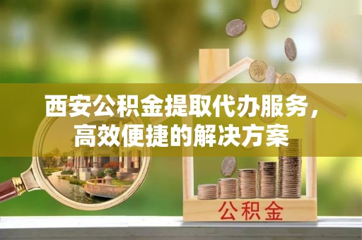 燕巢西安公积金提取代办服务，高效便捷的解决方案