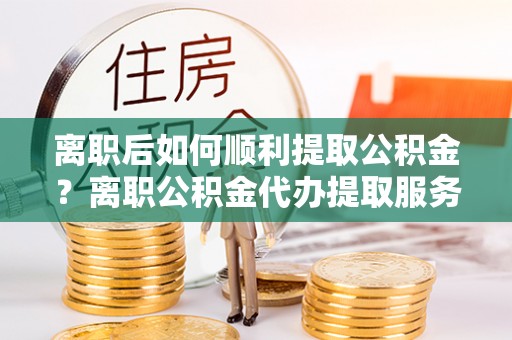 燕巢离职后如何顺利提取公积金？离职公积金代办提取服务助力无忧办理