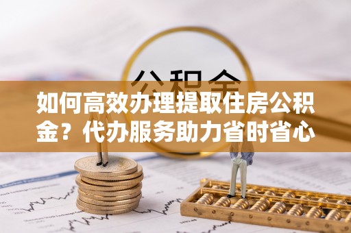 燕巢如何高效办理提取住房公积金？代办服务助力省时省心